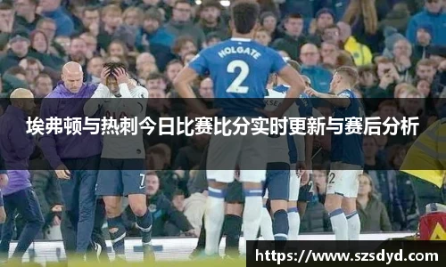 埃弗顿与热刺今日比赛比分实时更新与赛后分析