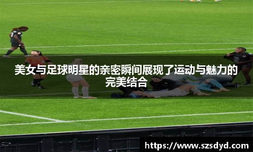 美女与足球明星的亲密瞬间展现了运动与魅力的完美结合